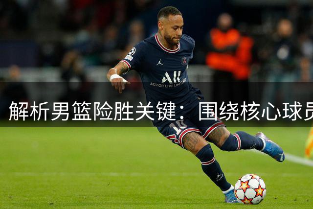 解析男篮险胜关键：围绕核心球员打造战术体系取得成效